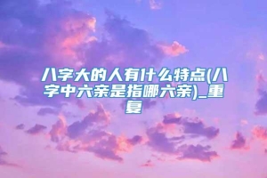 八字大的人有什么特点(八字中六亲是指哪六亲)_重复