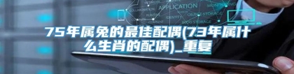 75年属兔的最佳配偶(73年属什么生肖的配偶)_重复