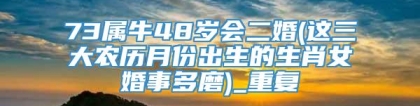 73属牛48岁会二婚(这三大农历月份出生的生肖女婚事多磨)_重复