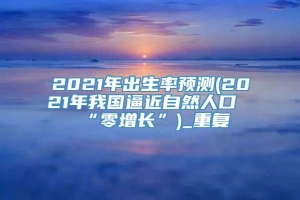 2021年出生率预测(2021年我国逼近自然人口“零增长”)_重复