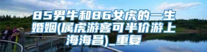 85男牛和86女虎的一生婚姻(属虎游客可半价游上海海昌)_重复