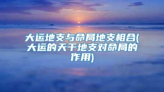 大运地支与命局地支相合(大运的天干地支对命局的作用)