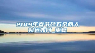 2019年春节砂石金命人财运如何_重复