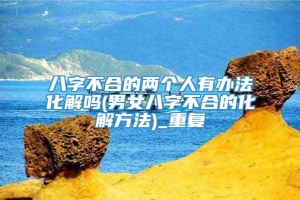 八字不合的两个人有办法化解吗(男女八字不合的化解方法)_重复