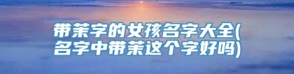 带茉字的女孩名字大全(名字中带茉这个字好吗)