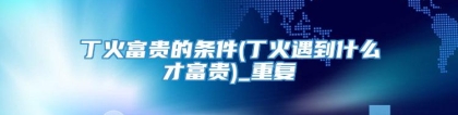 丁火富贵的条件(丁火遇到什么才富贵)_重复