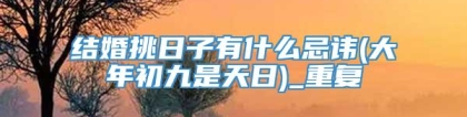 结婚挑日子有什么忌讳(大年初九是天日)_重复