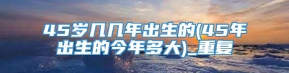 45岁几几年出生的(45年出生的今年多大)_重复