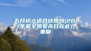 五月初六适合结婚吗(2017年最全婚娶吉日在此)_重复