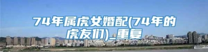 74年属虎女婚配(74年的虎友们)_重复