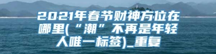 2021年春节财神方位在哪里(“潮”不再是年轻人唯一标签)_重复