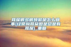 耳屎很多很频繁是怎么回事(经常掏耳朵但是总是有耳屎)_重复