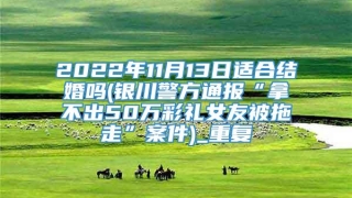 2022年11月13日适合结婚吗(银川警方通报“拿不出50万彩礼女友被拖走”案件)_重复