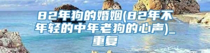 82年狗的婚姻(82年不年轻的中年老狗的心声)_重复