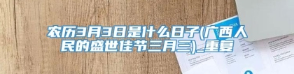 农历3月3日是什么日子(广西人民的盛世佳节三月三)_重复