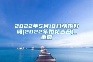 2022年5月10日结婚好吗(2022年婚礼吉日)_重复