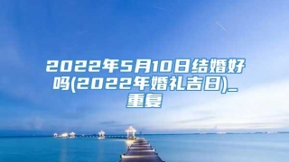 2022年5月10日结婚好吗(2022年婚礼吉日)_重复