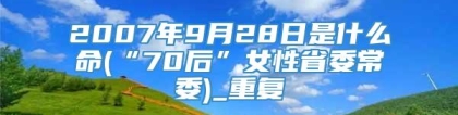 2007年9月28日是什么命(“70后”女性省委常委)_重复