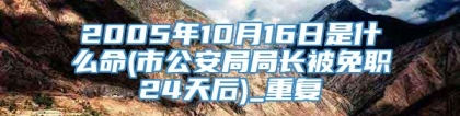 2005年10月16日是什么命(市公安局局长被免职24天后)_重复