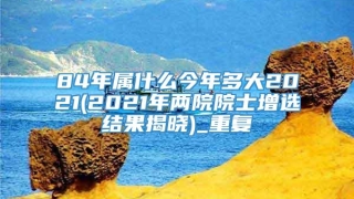 84年属什么今年多大2021(2021年两院院士增选结果揭晓)_重复