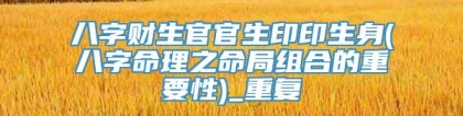 八字财生官官生印印生身(八字命理之命局组合的重要性)_重复