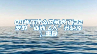 84年属什么的多大了(32岁的“亚洲飞人”苏炳添)_重复