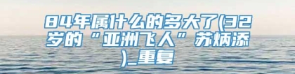 84年属什么的多大了(32岁的“亚洲飞人”苏炳添)_重复