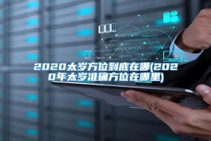 2020太岁方位到底在哪(2020年太岁准确方位在哪里)