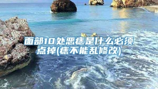面部10处恶痣是什么必须点掉(痣不能乱修改)