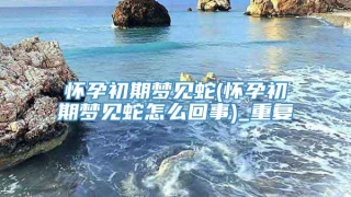 怀孕初期梦见蛇(怀孕初期梦见蛇怎么回事)_重复