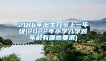 2016年出生几岁上一年级(2022年小学入学对年龄有哪些要求)