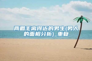 两眉毛离得近的男生(男人的面相分析)_重复