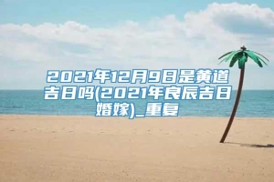 2021年12月9日是黄道吉日吗(2021年良辰吉日婚嫁)_重复