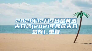 2021年12月9日是黄道吉日吗(2021年良辰吉日婚嫁)_重复