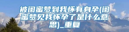 被闺蜜梦到我怀有身孕(闺蜜梦见我怀孕了是什么意思)_重复