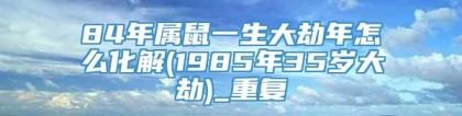 84年属鼠一生大劫年怎么化解(1985年35岁大劫)_重复