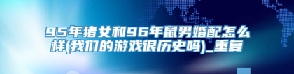 95年猪女和96年鼠男婚配怎么样(我们的游戏很历史吗)_重复