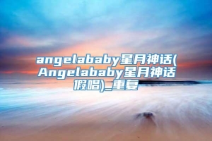 angelababy星月神话(Angelababy星月神话假唱)_重复