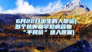 6月22日出生的人命运(多个抗肿瘤罕见病药物“平民价”进入医保)