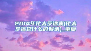 2014年化太岁锦囊(化太岁福袋什么时候请)_重复