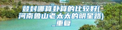 登封哪算卦算的比较好(河南鲁山老太太的明星路)_重复