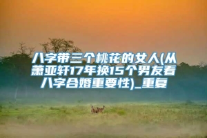 八字带三个桃花的女人(从萧亚轩17年换15个男友看八字合婚重要性)_重复