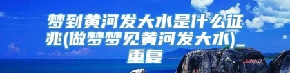 梦到黄河发大水是什么征兆(做梦梦见黄河发大水)_重复
