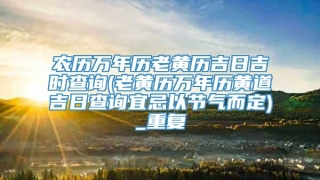 农历万年历老黄历吉日吉时查询(老黄历万年历黄道吉日查询宜忌以节气而定)_重复