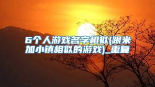 6个人游戏名字相似(跟米加小镇相似的游戏)_重复