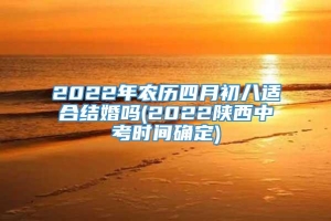 2022年农历四月初八适合结婚吗(2022陕西中考时间确定)