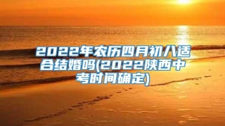 2022年农历四月初八适合结婚吗(2022陕西中考时间确定)