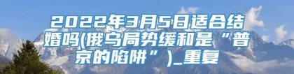 2022年3月5日适合结婚吗(俄乌局势缓和是“普京的陷阱”)_重复