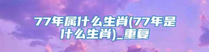 77年属什么生肖(77年是什么生肖)_重复