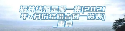 掘井结婚是哪一集(2021年7月份结婚吉日一览表)_重复